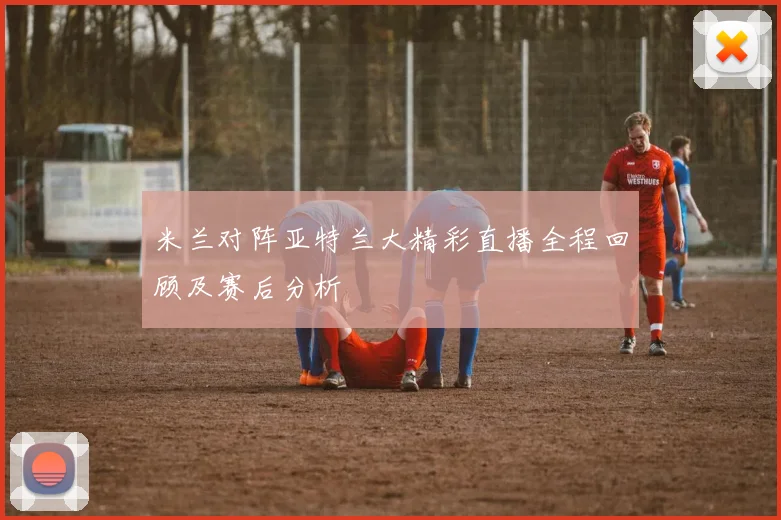 米兰对阵亚特兰大精彩直播全程回顾及赛后分析